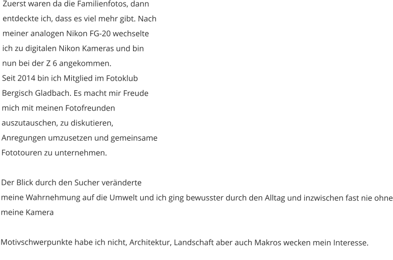Zuerst waren da die Familienfotos, dann entdeckte ich, dass es viel mehr gibt. Nach meiner analogen Nikon FG-20 wechselte ich zu digitalen Nikon Kameras und bin nun bei der Z 6 angekommen. Seit 2014 bin ich Mitglied im Fotoklub Bergisch Gladbach. Es macht mir Freude mich mit meinen Fotofreunden auszutauschen, zu diskutieren, Anregungen umzusetzen und gemeinsame Fototouren zu unternehmen.  Der Blick durch den Sucher veränderte meine Wahrnehmung auf die Umwelt und ich ging bewusster durch den Alltag und inzwischen fast nie ohne meine Kamera  Motivschwerpunkte habe ich nicht, Architektur, Landschaft aber auch Makros wecken mein Interesse.