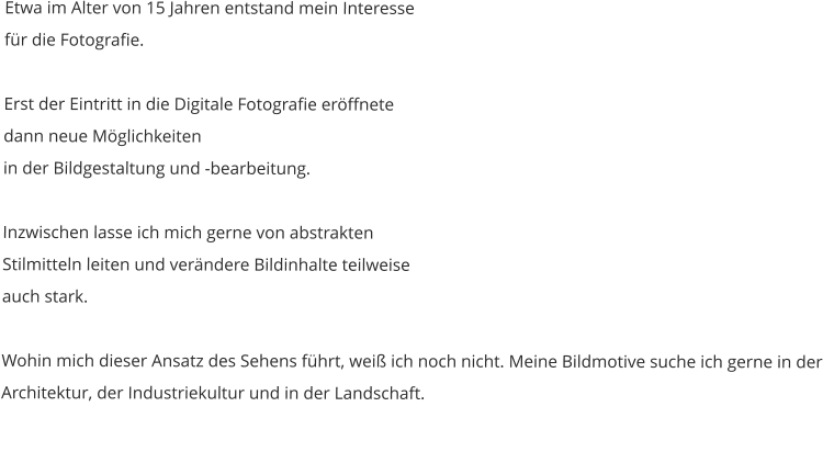 Etwa im Alter von 15 Jahren entstand mein Interesse für die Fotografie.  Erst der Eintritt in die Digitale Fotografie eröffnete dann neue Möglichkeiten in der Bildgestaltung und -bearbeitung.   Inzwischen lasse ich mich gerne von abstrakten Stilmitteln leiten und verändere Bildinhalte teilweise auch stark.   Wohin mich dieser Ansatz des Sehens führt, weiß ich noch nicht. Meine Bildmotive suche ich gerne in der Architektur, der Industriekultur und in der Landschaft.