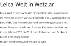 Leica-Welt in Wetzlar Leica-Welt ist der Name des Firmensitzes der Leica Camera im mittelhessischen Wetzlar innerhalb des Gewerbegebietes Leitz-Park. Das Produktions- und Verwaltungsgebäude mit einem Museum wurde von Andreas Kaufmann initiiert und in den Jahren 2012 bis 2014 nach Entwürfen von Gruber + Kleine-Kraneburg erbaut. https://de.wikipedia.org/wiki/Leica-Welt