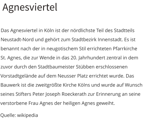 Agnesviertel  Das Agnesviertel in Köln ist der nördlichste Teil des Stadtteils Neustadt-Nord und gehört zum Stadtbezirk Innenstadt. Es ist benannt nach der in neugotischem Stil errichteten Pfarrkirche St. Agnes, die zur Wende in das 20. Jahrhundert zentral in dem zuvor durch den Stadtbaumeister Stübben erschlossenen Vorstadtgelände auf dem Neusser Platz errichtet wurde. Das Bauwerk ist die zweitgrößte Kirche Kölns und wurde auf Wunsch seines Stifters Peter Joseph Roeckerath zur Erinnerung an seine verstorbene Frau Agnes der heiligen Agnes geweiht. Quelle: wikipedia