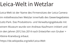 Leica-Welt in Wetzlar Leica-Welt ist der Name des Firmensitzes der Leica Camera im mittelhessischen Wetzlar innerhalb des Gewerbegebietes Leitz-Park. Das Produktions- und Verwaltungsgebäude mit einem Museum wurde von Andreas Kaufmann initiiert und in den Jahren 2012 bis 2014 nach Entwürfen von Gruber + Kleine-Kraneburg erbaut. https://de.wikipedia.org/wiki/Leica-Welt