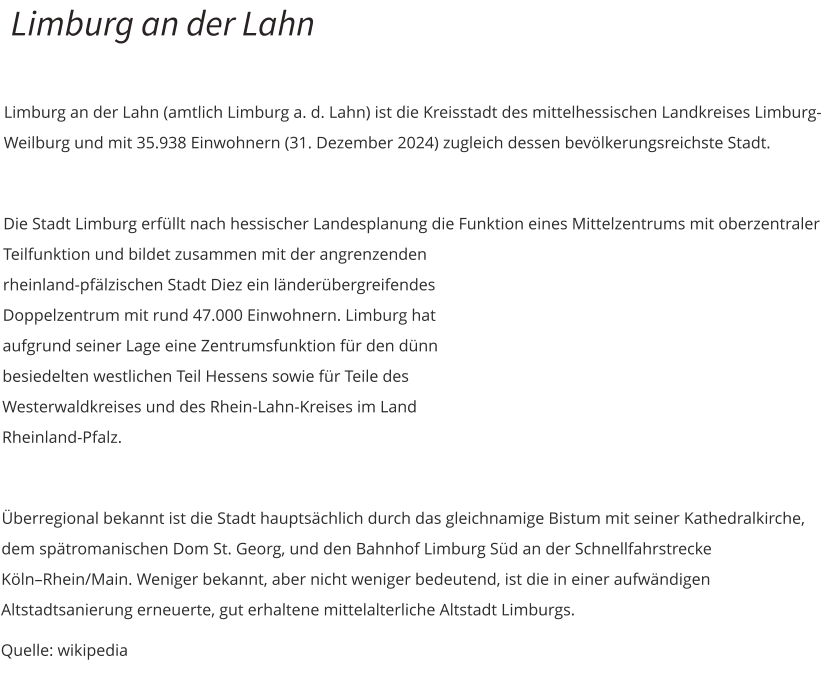 Limburg an der Lahn  Limburg an der Lahn (amtlich Limburg a. d. Lahn) ist die Kreisstadt des mittelhessischen Landkreises Limburg-Weilburg und mit 35.938 Einwohnern (31. Dezember 2024) zugleich dessen bevölkerungsreichste Stadt.  Die Stadt Limburg erfüllt nach hessischer Landesplanung die Funktion eines Mittelzentrums mit oberzentraler Teilfunktion und bildet zusammen mit der angrenzenden rheinland-pfälzischen Stadt Diez ein länderübergreifendes Doppelzentrum mit rund 47.000 Einwohnern. Limburg hat aufgrund seiner Lage eine Zentrumsfunktion für den dünn besiedelten westlichen Teil Hessens sowie für Teile des Westerwaldkreises und des Rhein-Lahn-Kreises im Land Rheinland-Pfalz.  Überregional bekannt ist die Stadt hauptsächlich durch das gleichnamige Bistum mit seiner Kathedralkirche, dem spätromanischen Dom St. Georg, und den Bahnhof Limburg Süd an der Schnellfahrstrecke Köln–Rhein/Main. Weniger bekannt, aber nicht weniger bedeutend, ist die in einer aufwändigen Altstadtsanierung erneuerte, gut erhaltene mittelalterliche Altstadt Limburgs.  Quelle: wikipedia